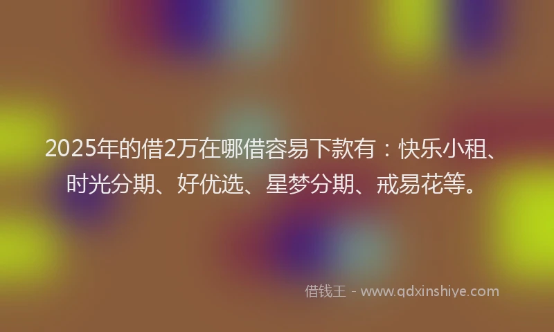 2025年的借2万在哪借容易下款有：快乐小租、时光分期、好优选、星梦分期、戒易花等。
