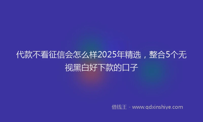 代款不看征信会怎么样2025年精选，整合5个无视黑白好下款的口子