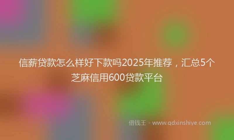 信薪贷款怎么样好下款吗2025年推荐，汇总5个芝麻信用600贷款平台