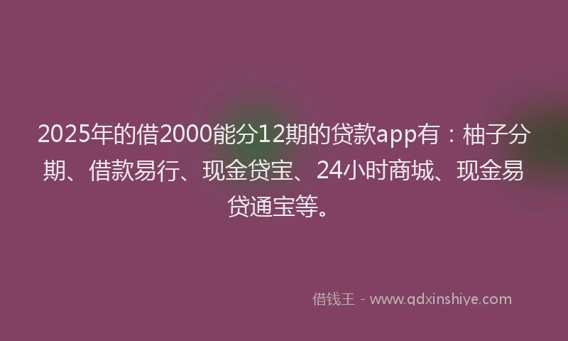 2025年的借2000能分12期的贷款app有：柚子分期、借款易行、现金贷宝、24小时商城、现金易贷通宝等。