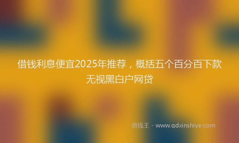 借钱利息便宜2025年推荐，概括五个百分百下款无视黑白户网贷
