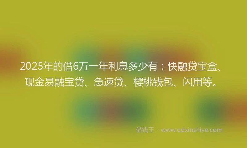 2025年的借6万一年利息多少有：快融贷宝盒、现金易融宝贷、急速贷、樱桃钱包、闪用等。