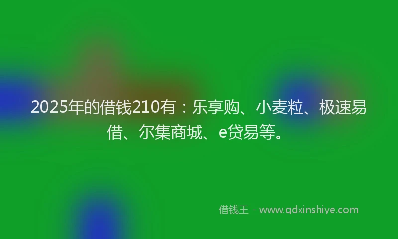 2025年的借钱210有：乐享购、小麦粒、极速易借、尔集商城、e贷易等。