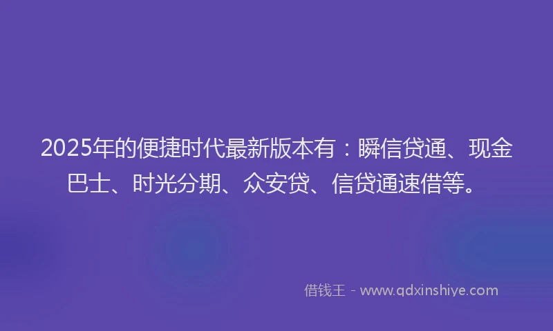 2025年的便捷时代最新版本有：瞬信贷通、现金巴士、时光分期、众安贷、信贷通速借等。