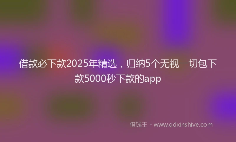 借款必下款2025年精选，归纳5个无视一切包下款5000秒下款的app