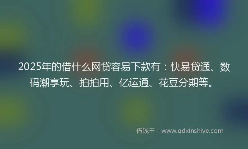2025年的借什么网贷容易下款有：快易贷通、数码潮享玩、拍拍用、亿运通、花豆分期等。