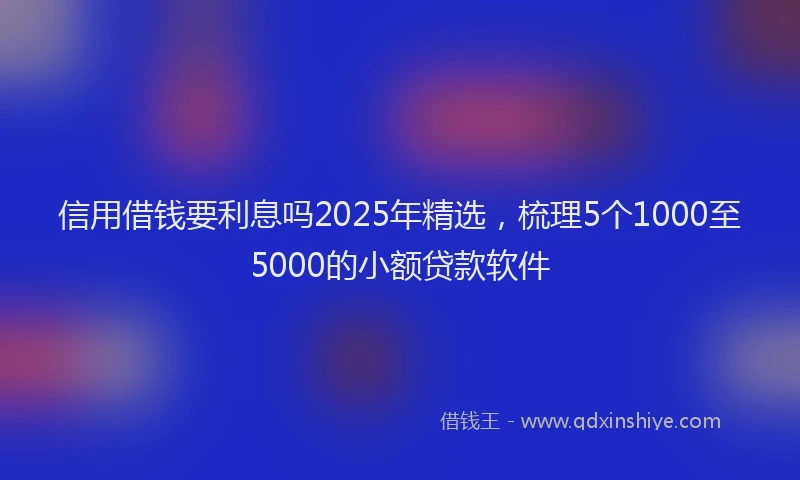 信用借钱要利息吗2025年精选，梳理5个1000至5000的小额贷款软件