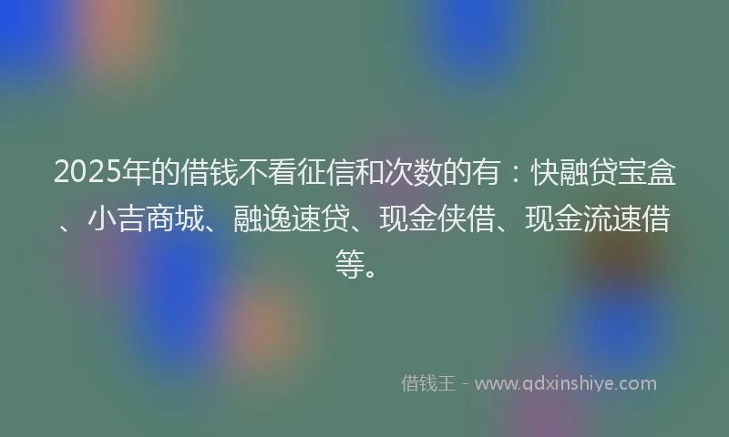 2025年的借钱不看征信和次数的有：快融贷宝盒、小吉商城、融逸速贷、现金侠借、现金流速借等。