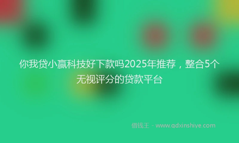 你我贷小赢科技好下款吗2025年推荐，整合5个无视评分的贷款平台