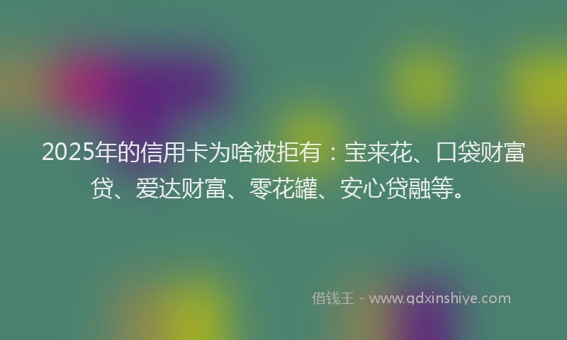 2025年的信用卡为啥被拒有：宝来花、口袋财富贷、爱达财富、零花罐、安心贷融等。
