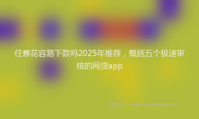 任意花容易下款吗2025年推荐，概括五个极速审核的网贷app