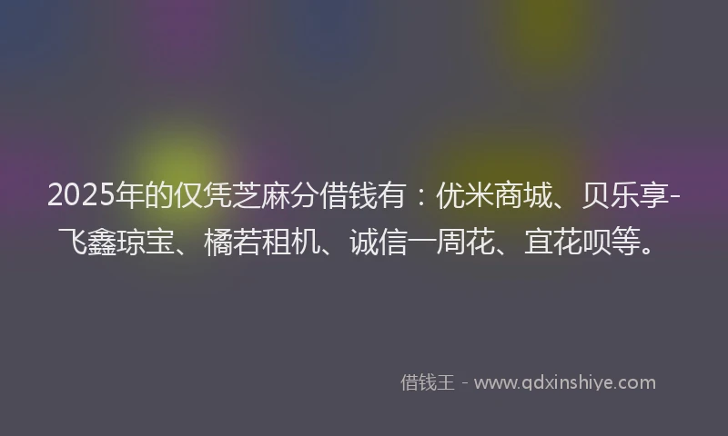 2025年的仅凭芝麻分借钱有：优米商城、贝乐享-飞鑫琼宝、橘若租机、诚信一周花、宜花呗等。
