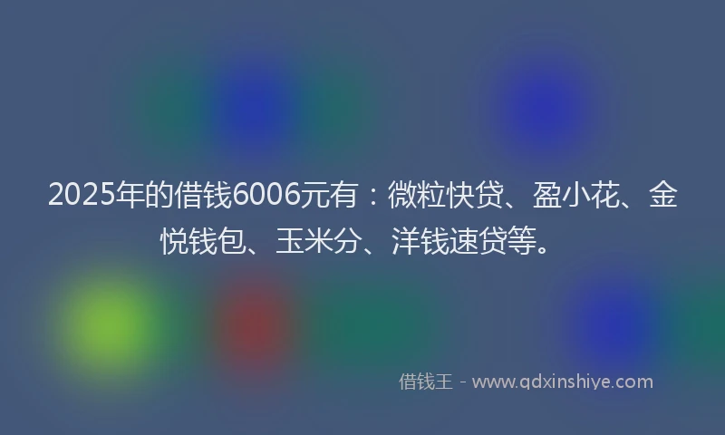 2025年的借钱6006元有：微粒快贷、盈小花、金悦钱包、玉米分、洋钱速贷等。