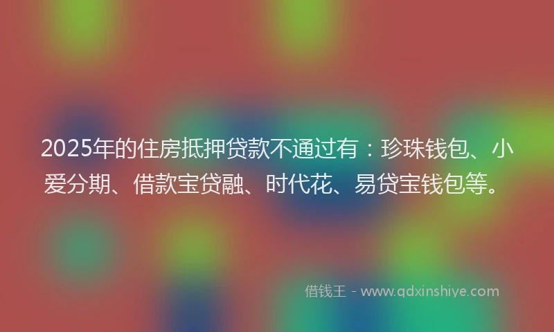 2025年的住房抵押贷款不通过有：珍珠钱包、小爱分期、借款宝贷融、时代花、易贷宝钱包等。