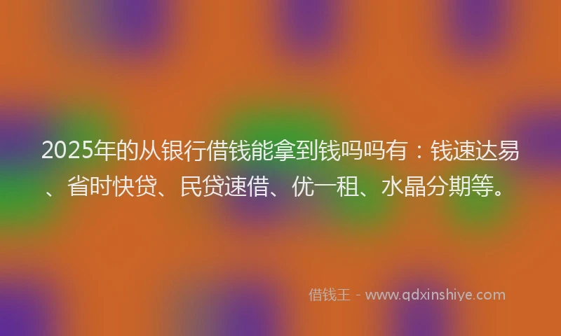 2025年的从银行借钱能拿到钱吗吗有：钱速达易、省时快贷、民贷速借、优一租、水晶分期等。