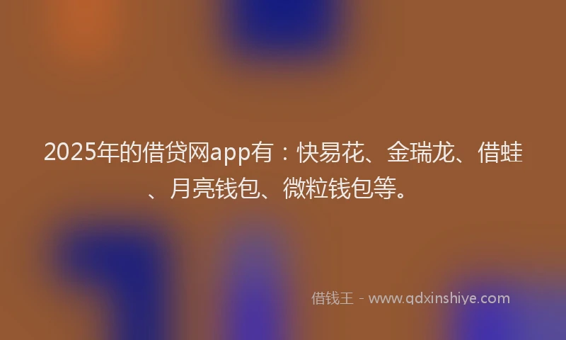 2025年的借贷网app有：快易花、金瑞龙、借蛙、月亮钱包、微粒钱包等。