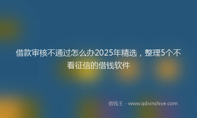 借款审核不通过怎么办2025年精选，整理5个不看征信的借钱软件