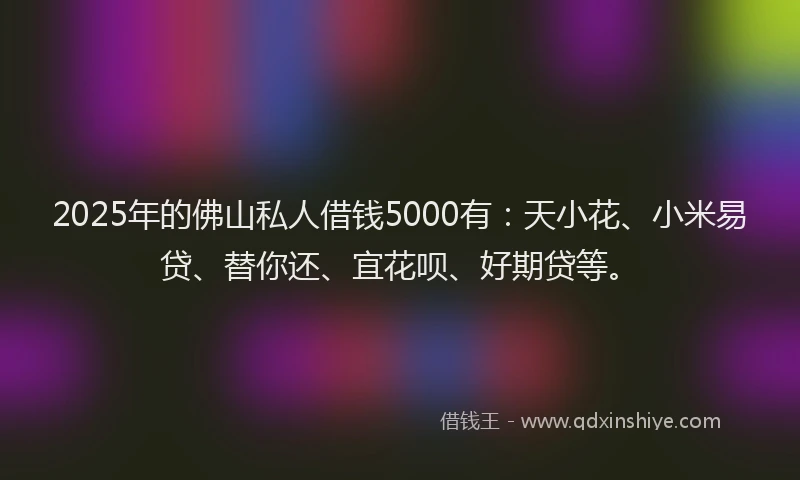 2025年的佛山私人借钱5000有：天小花、小米易贷、替你还、宜花呗、好期贷等。