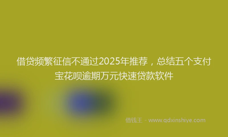 借贷频繁征信不通过2025年推荐，总结五个支付宝花呗逾期万元快速贷款软件
