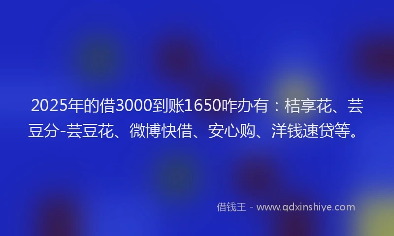 2025年的借3000到账1650咋办有：桔享花、芸豆分-芸豆花、微博快借、安心购、洋钱速贷等。