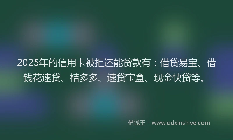 2025年的信用卡被拒还能贷款有：借贷易宝、借钱花速贷、桔多多、速贷宝盒、现金快贷等。