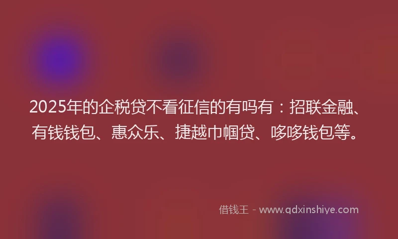 2025年的企税贷不看征信的有吗有：招联金融、有钱钱包、惠众乐、捷越巾帼贷、哆哆钱包等。