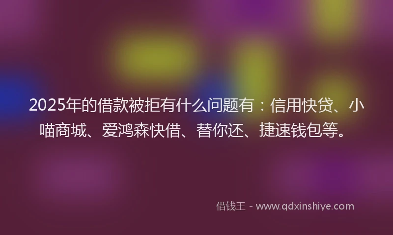 2025年的借款被拒有什么问题有：信用快贷、小喵商城、爱鸿森快借、替你还、捷速钱包等。