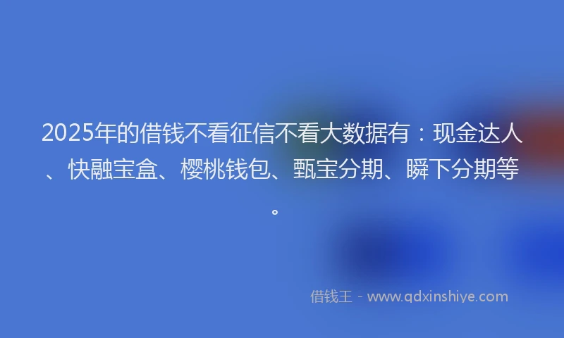 2025年的借钱不看征信不看大数据有：现金达人、快融宝盒、樱桃钱包、甄宝分期、瞬下分期等。