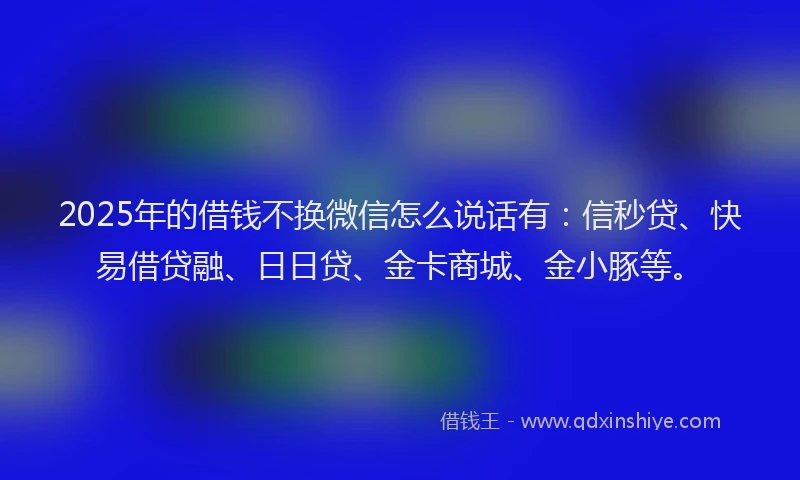 2025年的借钱不换微信怎么说话有：信秒贷、快易借贷融、日日贷、金卡商城、金小豚等。
