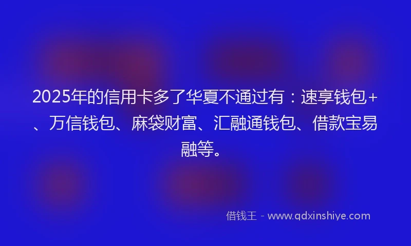 2025年的信用卡多了华夏不通过有：速享钱包+、万信钱包、麻袋财富、汇融通钱包、借款宝易融等。