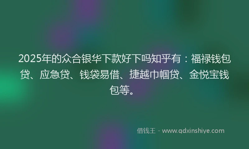 2025年的众合银华下款好下吗知乎有：福禄钱包贷、应急贷、钱袋易借、捷越巾帼贷、金悦宝钱包等。