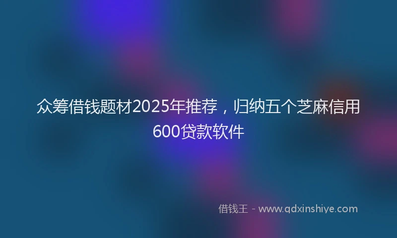 众筹借钱题材2025年推荐，归纳五个芝麻信用600贷款软件