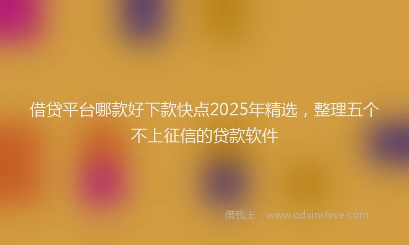借贷平台哪款好下款快点2025年精选，整理五个不上征信的贷款软件