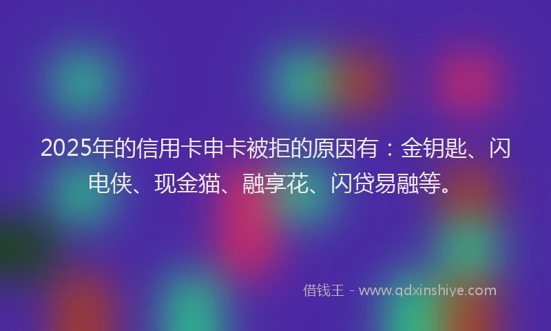 2025年的信用卡申卡被拒的原因有：金钥匙、闪电侠、现金猫、融享花、闪贷易融等。