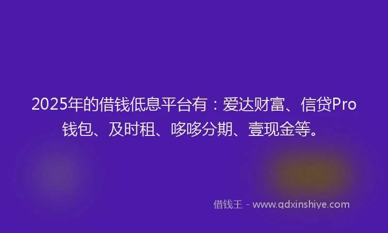 2025年的借钱低息平台有：爱达财富、信贷Pro钱包、及时租、哆哆分期、壹现金等。