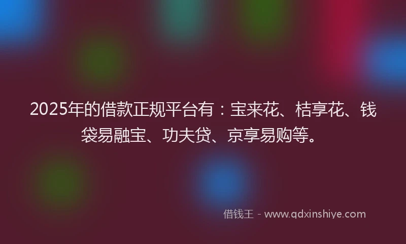 2025年的借款正规平台有：宝来花、桔享花、钱袋易融宝、功夫贷、京享易购等。