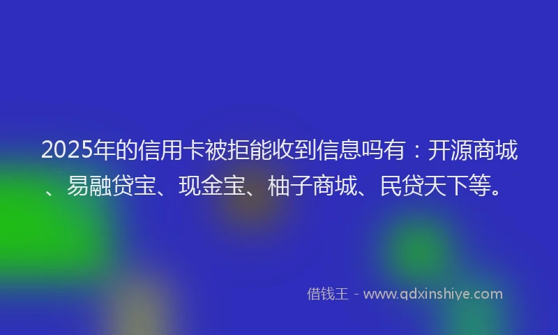 2025年的信用卡被拒能收到信息吗有：开源商城、易融贷宝、现金宝、柚子商城、民贷天下等。