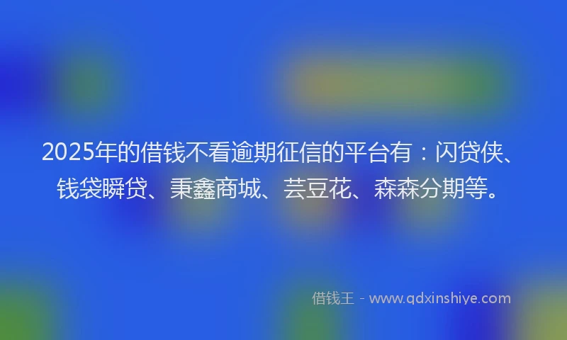 2025年的借钱不看逾期征信的平台有：闪贷侠、钱袋瞬贷、秉鑫商城、芸豆花、森森分期等。