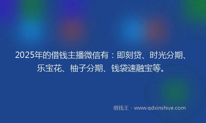 2025年的借钱主播微信有：即刻贷、时光分期、乐宝花、柚子分期、钱袋速融宝等。