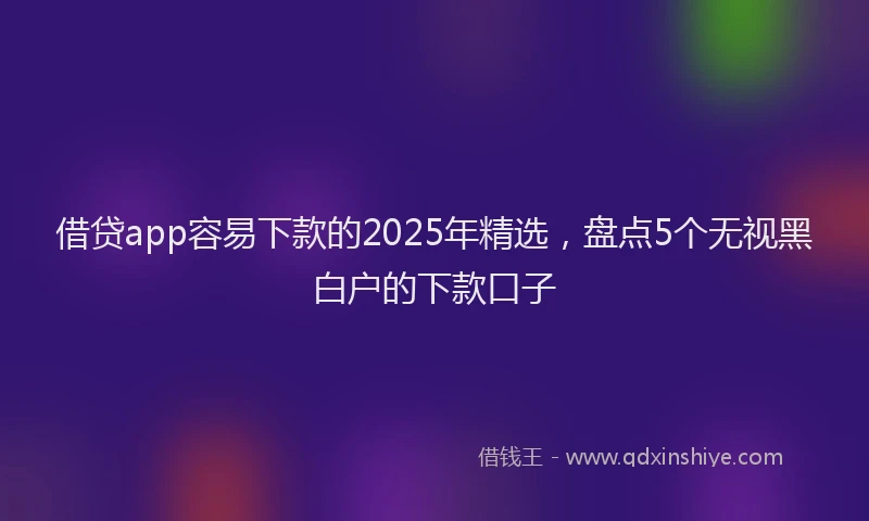 借贷app容易下款的2025年精选，盘点5个无视黑白户的下款口子