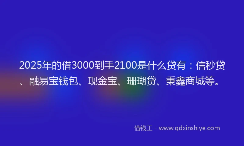 2025年的借3000到手2100是什么贷有：信秒贷、融易宝钱包、现金宝、珊瑚贷、秉鑫商城等。