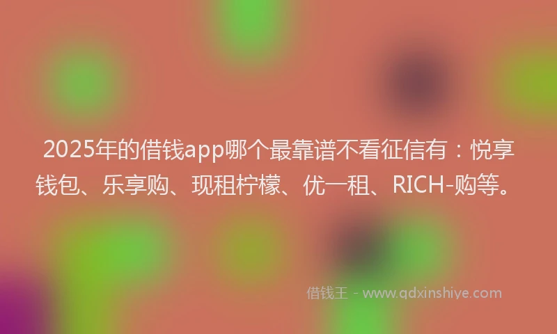 2025年的借钱app哪个最靠谱不看征信有：悦享钱包、乐享购、现租柠檬、优一租、RICH-购等。
