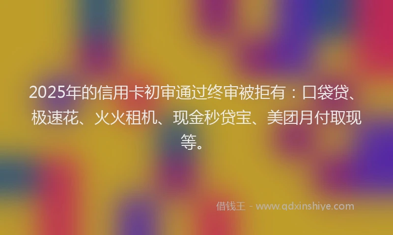 2025年的信用卡初审通过终审被拒有：口袋贷、极速花、火火租机、现金秒贷宝、美团月付取现等。