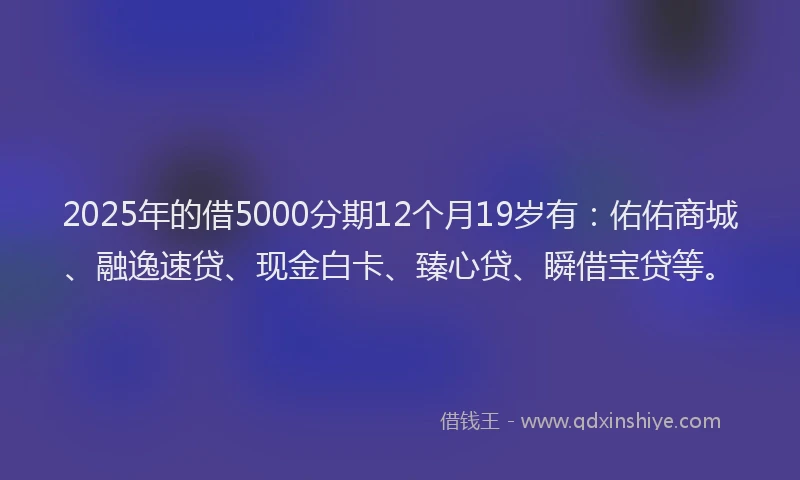 2025年的借5000分期12个月19岁有：佑佑商城、融逸速贷、现金白卡、臻心贷、瞬借宝贷等。