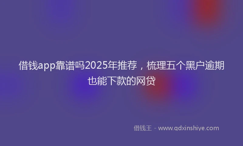 借钱app靠谱吗2025年推荐，梳理五个黑户逾期也能下款的网贷