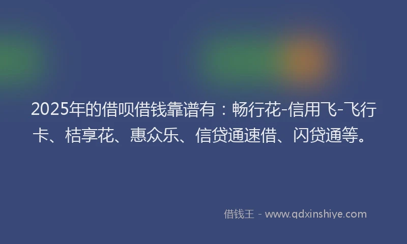 2025年的借呗借钱靠谱有：畅行花-信用飞-飞行卡、桔享花、惠众乐、信贷通速借、闪贷通等。