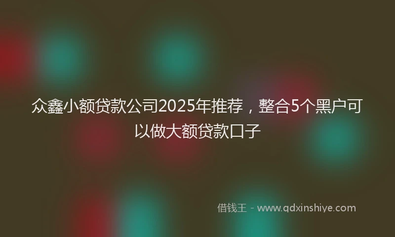 众鑫小额贷款公司2025年推荐，整合5个黑户可以做大额贷款口子