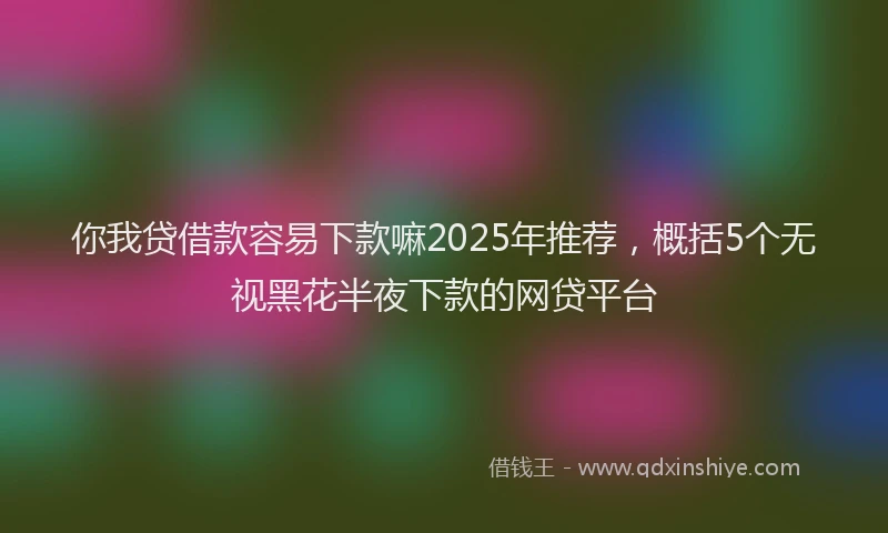 你我贷借款容易下款嘛2025年推荐，概括5个无视黑花半夜下款的网贷平台