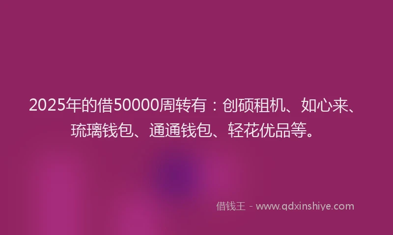 2025年的借50000周转有：创硕租机、如心来、琉璃钱包、通通钱包、轻花优品等。