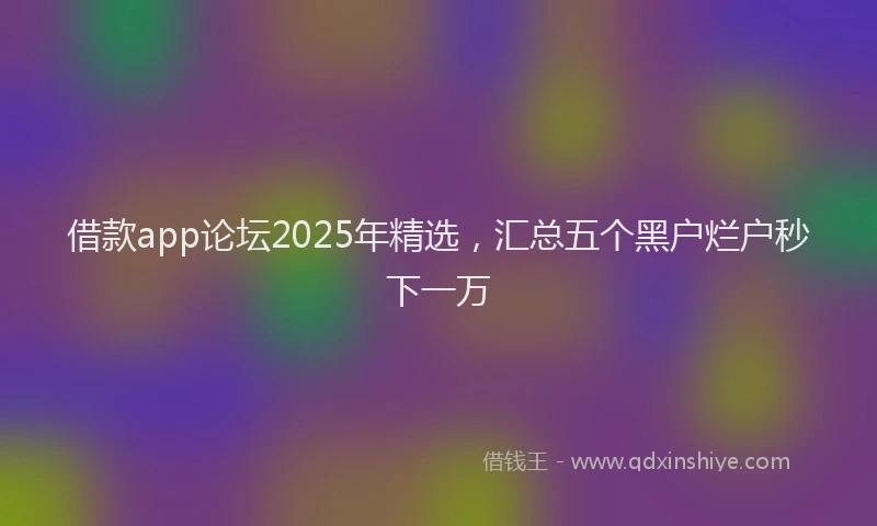 借款app论坛2025年精选，汇总五个黑户烂户秒下一万